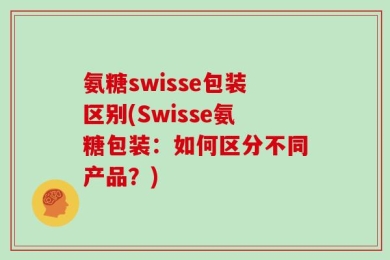氨糖swisse包装区别(Swisse氨糖包装：如何区分不同产品？)