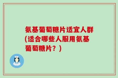 氨基葡萄糖片适宜人群(适合哪些人服用氨基葡萄糖片？)