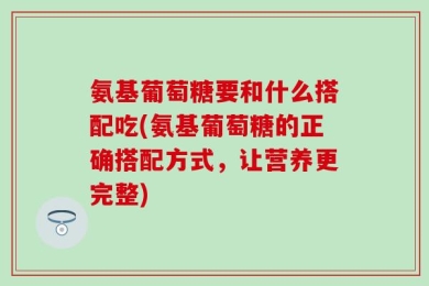 氨基葡萄糖要和什么搭配吃(氨基葡萄糖的正确搭配方式，让营养更完整)