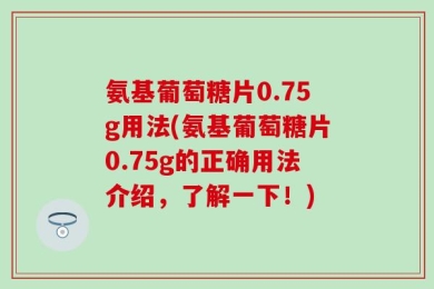 氨基葡萄糖片0.75g用法(氨基葡萄糖片0.75g的正确用法介绍，了解一下！)