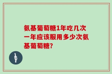 氨基葡萄糖1年吃几次一年应该服用多少次氨基葡萄糖？