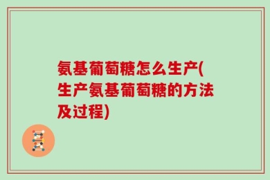 氨基葡萄糖怎么生产(生产氨基葡萄糖的方法及过程)