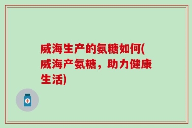 威海生产的氨糖如何(威海产氨糖，助力健康生活)