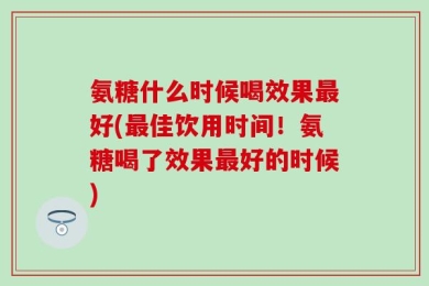 氨糖什么时候喝效果最好(最佳饮用时间！氨糖喝了效果最好的时候)