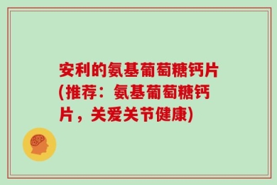 安利的氨基葡萄糖钙片(推荐：氨基葡萄糖钙片，关爱关节健康)