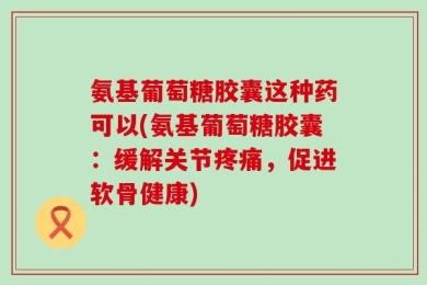 氨基葡萄糖胶囊这种药可以(氨基葡萄糖胶囊：缓解关节疼痛，促进软骨健康)