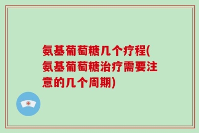 氨基葡萄糖几个疗程(氨基葡萄糖治疗需要注意的几个周期)