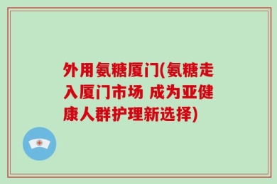 外用氨糖厦门(氨糖走入厦门市场 成为亚健康人群护理新选择)