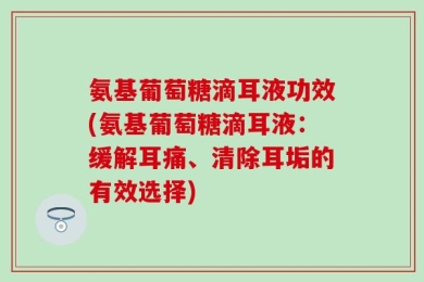 氨基葡萄糖滴耳液功效(氨基葡萄糖滴耳液：缓解耳痛、清除耳垢的有效选择)