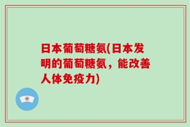 日本葡萄糖氨(日本发明的葡萄糖氨，能改善人体免疫力)