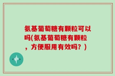 氨基葡萄糖有颗粒可以吗(氨基葡萄糖有颗粒，方便服用有效吗？)