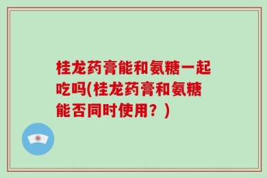 桂龙药膏能和氨糖一起吃吗(桂龙药膏和氨糖能否同时使用？)