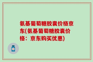 氨基葡萄糖胶囊价格京东(氨基葡萄糖胶囊价格：京东购买优惠)