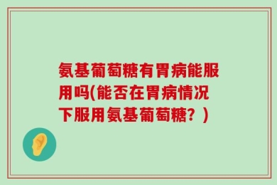 氨基葡萄糖有胃病能服用吗(能否在胃病情况下服用氨基葡萄糖？)