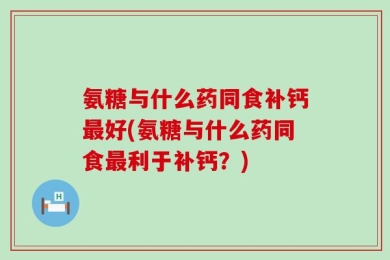氨糖与什么药同食补钙最好(氨糖与什么药同食最利于补钙？)