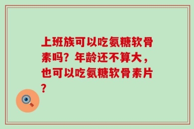 上班族可以吃氨糖软骨素吗？年龄还不算大，也可以吃氨糖软骨素片？