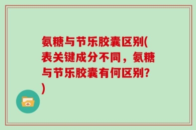 氨糖与节乐胶囊区别(表关键成分不同，氨糖与节乐胶囊有何区别？)