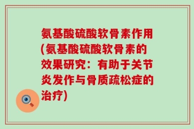 氨基酸硫酸软骨素作用(氨基酸硫酸软骨素的效果研究：有助于关节炎发作与骨质疏松症的治疗)