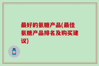 最好的氨糖产品(最佳氨糖产品排名及购买建议)