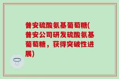 普安硫酸氨基葡萄糖(普安公司研发硫酸氨基葡萄糖，获得突破性进展)