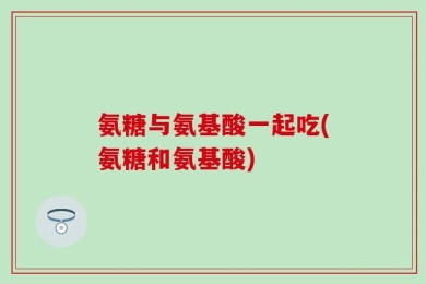 氨糖与氨基酸一起吃(氨糖和氨基酸)