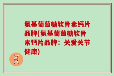 氨基葡萄糖软骨素钙片品牌(氨基葡萄糖软骨素钙片品牌：关爱关节健康)