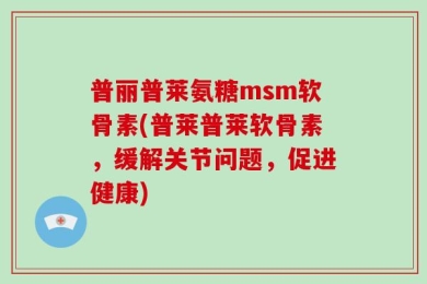普丽普莱氨糖msm软骨素(普莱普莱软骨素，缓解关节问题，促进健康)