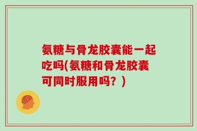 氨糖与骨龙胶囊能一起吃吗(氨糖和骨龙胶囊可同时服用吗？)