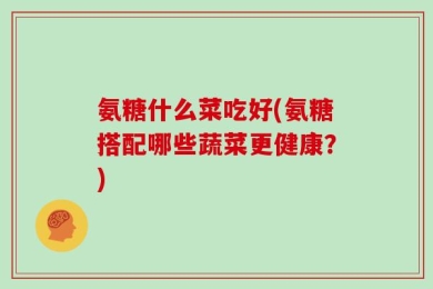 氨糖什么菜吃好(氨糖搭配哪些蔬菜更健康？)