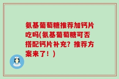 氨基葡萄糖推荐加钙片吃吗(氨基葡萄糖可否搭配钙片补充？推荐方案来了！)