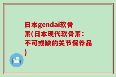 日本gendai软骨素(日本现代软骨素：不可或缺的关节保养品)