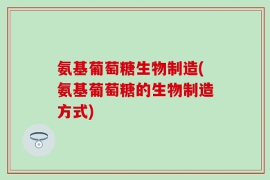 氨基葡萄糖生物制造(氨基葡萄糖的生物制造方式)