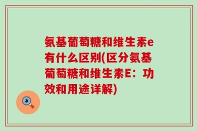 氨基葡萄糖和维生素e有什么区别(区分氨基葡萄糖和维生素E：功效和用途详解)