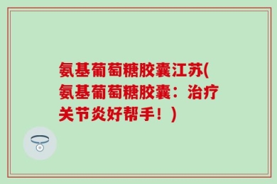 氨基葡萄糖胶囊江苏(氨基葡萄糖胶囊：治疗关节炎好帮手！)