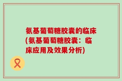 氨基葡萄糖胶囊的临床(氨基葡萄糖胶囊：临床应用及效果分析)