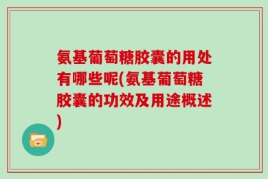 氨基葡萄糖胶囊的用处有哪些呢(氨基葡萄糖胶囊的功效及用途概述)