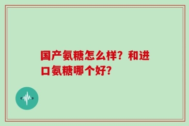 国产氨糖怎么样？和进口氨糖哪个好？