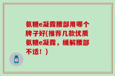 氨糖e凝露腰部用哪个牌子好(推荐几款优质氨糖e凝露，缓解腰部不适！)