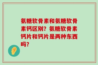 氨糖软骨素和氨糖软骨素钙区别？氨糖软骨素钙片和钙片是两种东西吗？