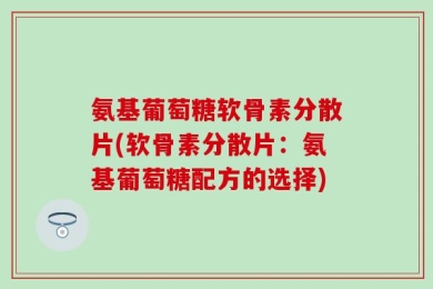 氨基葡萄糖软骨素分散片(软骨素分散片：氨基葡萄糖配方的选择)