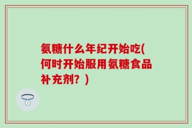 氨糖什么年纪开始吃(何时开始服用氨糖食品补充剂？)