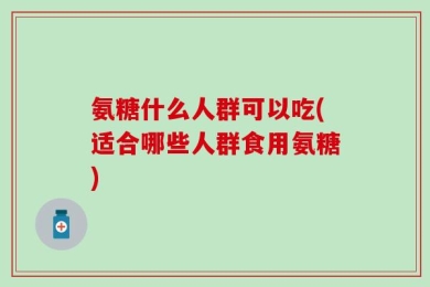 氨糖什么人群可以吃(适合哪些人群食用氨糖)