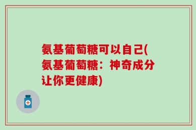 氨基葡萄糖可以自己(氨基葡萄糖：神奇成分让你更健康)