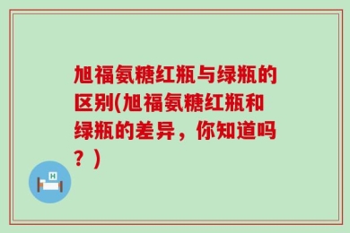 旭福氨糖红瓶与绿瓶的区别(旭福氨糖红瓶和绿瓶的差异，你知道吗？)