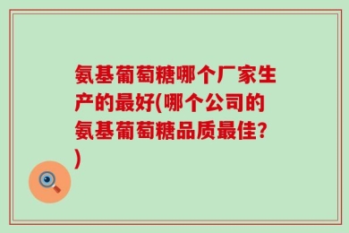 氨基葡萄糖哪个厂家生产的最好(哪个公司的氨基葡萄糖品质最佳？)