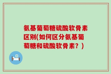 氨基葡萄糖硫酸软骨素区别(如何区分氨基葡萄糖和硫酸软骨素？)