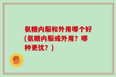 氨糖内服和外用哪个好(氨糖内服或外用？哪种更优？)
