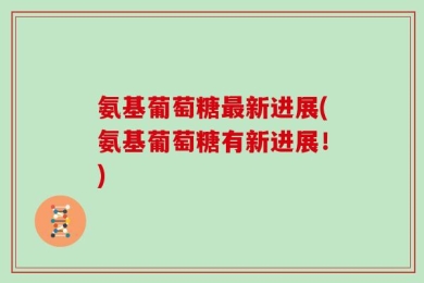 氨基葡萄糖最新进展(氨基葡萄糖有新进展！)