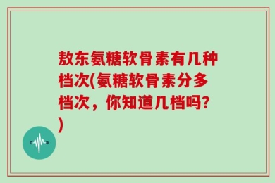 敖东氨糖软骨素有几种档次(氨糖软骨素分多档次，你知道几档吗？)