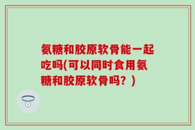 氨糖和胶原软骨能一起吃吗(可以同时食用氨糖和胶原软骨吗？)